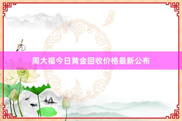 周大福今日黄金回收价格最新公布